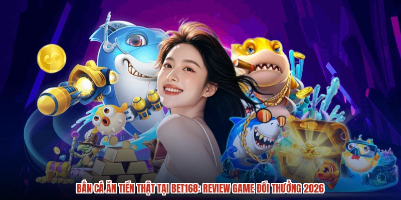 Bắn Cá Ăn Tiền Thật Tại BET168: Review Game Đổi Thưởng 2026
